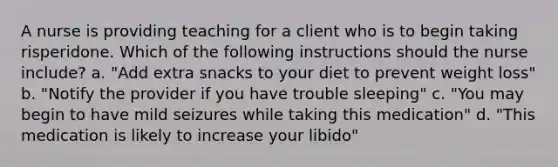 A nurse is providing teaching for a client who is to begin taking risperidone. Which of the following instructions should the nurse include? a. "Add extra snacks to your diet to prevent weight loss" b. "Notify the provider if you have trouble sleeping" c. "You may begin to have mild seizures while taking this medication" d. "This medication is likely to increase your libido"