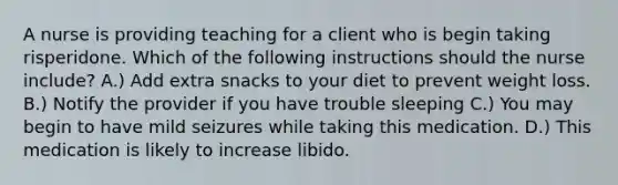 A nurse is providing teaching for a client who is begin taking risperidone. Which of the following instructions should the nurse include? A.) Add extra snacks to your diet to prevent weight loss. B.) Notify the provider if you have trouble sleeping C.) You may begin to have mild seizures while taking this medication. D.) This medication is likely to increase libido.