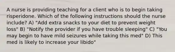 A nurse is providing teaching for a client who is to begin taking risperidone. Which of the following instructions should the nurse include? A) "Add extra snacks to your diet to prevent weight loss" B) "Notify the provider if you have trouble sleeping" C) "You may begin to have mild seizures while taking this med" D) This med is likely to increase your libido"