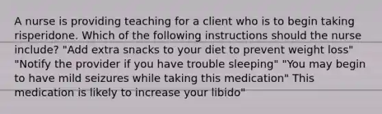 A nurse is providing teaching for a client who is to begin taking risperidone. Which of the following instructions should the nurse include? "Add extra snacks to your diet to prevent weight loss" "Notify the provider if you have trouble sleeping" "You may begin to have mild seizures while taking this medication" This medication is likely to increase your libido"