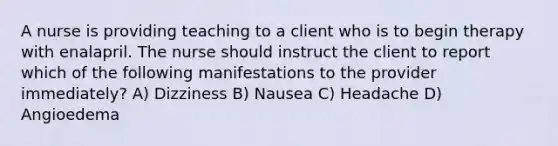 A nurse is providing teaching to a client who is to begin therapy with enalapril. The nurse should instruct the client to report which of the following manifestations to the provider immediately? A) Dizziness B) Nausea C) Headache D) Angioedema