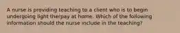 A nurse is providing teaching to a client who is to begin undergoing light therpay at home. Which of the following information should the nurse include in the teaching?