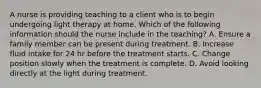 A nurse is providing teaching to a client who is to begin undergoing light therapy at home. Which of the following information should the nurse include in the teaching? A. Ensure a family member can be present during treatment. B. Increase fluid intake for 24 hr before the treatment starts. C. Change position slowly when the treatment is complete. D. Avoid looking directly at the light during treatment.