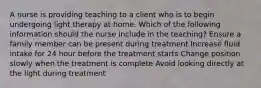 A nurse is providing teaching to a client who is to begin undergoing light therapy at home. Which of the following information should the nurse include in the teaching? Ensure a family member can be present during treatment Increase fluid intake for 24 hour before the treatment starts Change position slowly when the treatment is complete Avoid looking directly at the light during treatment