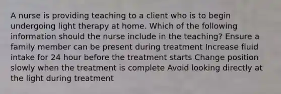 A nurse is providing teaching to a client who is to begin undergoing light therapy at home. Which of the following information should the nurse include in the teaching? Ensure a family member can be present during treatment Increase fluid intake for 24 hour before the treatment starts Change position slowly when the treatment is complete Avoid looking directly at the light during treatment