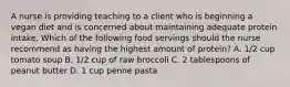 A nurse is providing teaching to a client who is beginning a vegan diet and is concerned about maintaining adequate protein intake. Which of the following food servings should the nurse recommend as having the highest amount of protein? A. 1/2 cup tomato soup B. 1/2 cup of raw broccoli C. 2 tablespoons of peanut butter D. 1 cup penne pasta