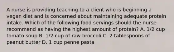 A nurse is providing teaching to a client who is beginning a vegan diet and is concerned about maintaining adequate protein intake. Which of the following food servings should the nurse recommend as having the highest amount of protein? A. 1/2 cup tomato soup B. 1/2 cup of raw broccoli C. 2 tablespoons of peanut butter D. 1 cup penne pasta