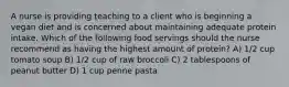 A nurse is providing teaching to a client who is beginning a vegan diet and is concerned about maintaining adequate protein intake. Which of the following food servings should the nurse recommend as having the highest amount of protein? A) 1/2 cup tomato soup B) 1/2 cup of raw broccoli C) 2 tablespoons of peanut butter D) 1 cup penne pasta