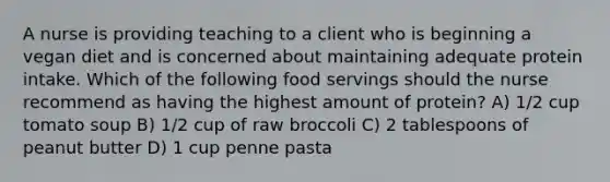 A nurse is providing teaching to a client who is beginning a vegan diet and is concerned about maintaining adequate protein intake. Which of the following food servings should the nurse recommend as having the highest amount of protein? A) 1/2 cup tomato soup B) 1/2 cup of raw broccoli C) 2 tablespoons of peanut butter D) 1 cup penne pasta