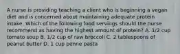 A nurse is providing teaching a client who is beginning a vegan diet and is concerned about maintaining adequate protein intake. Which of the following food servings should the nurse recommend as having the highest amount of protein? A. 1/2 cup tomato soup B. 1/2 cup of raw broccoli C. 2 tablespoons of peanut butter D. 1 cup penne pasta