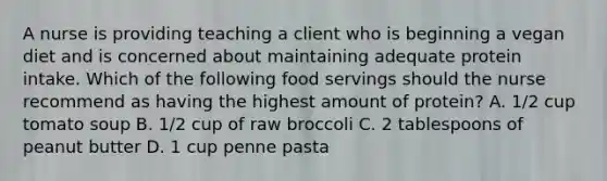 A nurse is providing teaching a client who is beginning a vegan diet and is concerned about maintaining adequate protein intake. Which of the following food servings should the nurse recommend as having the highest amount of protein? A. 1/2 cup tomato soup B. 1/2 cup of raw broccoli C. 2 tablespoons of peanut butter D. 1 cup penne pasta