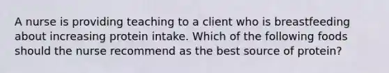 A nurse is providing teaching to a client who is breastfeeding about increasing protein intake. Which of the following foods should the nurse recommend as the best source of protein?