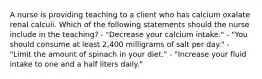 A nurse is providing teaching to a client who has calcium oxalate renal calculi. Which of the following statements should the nurse include in the teaching? - "Decrease your calcium intake." - "You should consume at least 2,400 milligrams of salt per day." - "Limit the amount of spinach in your diet." - "Increase your fluid intake to one and a half liters daily."