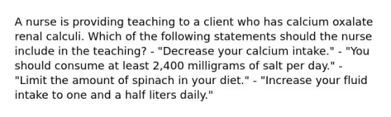 A nurse is providing teaching to a client who has calcium oxalate renal calculi. Which of the following statements should the nurse include in the teaching? - "Decrease your calcium intake." - "You should consume at least 2,400 milligrams of salt per day." - "Limit the amount of spinach in your diet." - "Increase your fluid intake to one and a half liters daily."