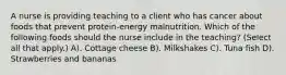 A nurse is providing teaching to a client who has cancer about foods that prevent protein-energy malnutrition. Which of the following foods should the nurse include in the teaching? (Select all that apply.) A). Cottage cheese B). Milkshakes C). Tuna fish D). Strawberries and bananas