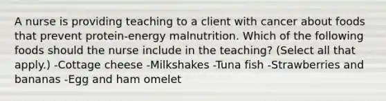 A nurse is providing teaching to a client with cancer about foods that prevent protein-energy malnutrition. Which of the following foods should the nurse include in the teaching? (Select all that apply.) -Cottage cheese -Milkshakes -Tuna fish -Strawberries and bananas -Egg and ham omelet