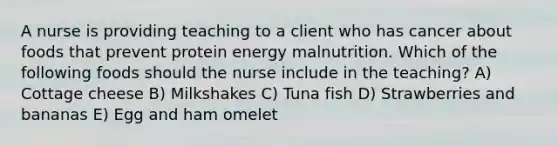 A nurse is providing teaching to a client who has cancer about foods that prevent protein energy malnutrition. Which of the following foods should the nurse include in the teaching? A) Cottage cheese B) Milkshakes C) Tuna fish D) Strawberries and bananas E) Egg and ham omelet