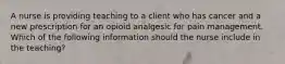 A nurse is providing teaching to a client who has cancer and a new prescription for an opioid analgesic for pain management. Which of the following information should the nurse include in the teaching?