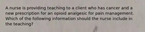 A nurse is providing teaching to a client who has cancer and a new prescription for an opioid analgesic for pain management. Which of the following information should the nurse include in the teaching?