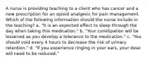 A nurse is providing teaching to a client who has cancer and a new prescription for an opioid analgesic for pain management. Which of the following information should the nurse include in the teaching? a. "It is an expected effect to sleep through the day when taking this medication." b. "Your constipation will be lessened as you develop a tolerance to the medication." c. "You should void every 4 hours to decrease the risk of urinary retention." d. "If you experience ringing in your ears, your dose will need to be reduced."