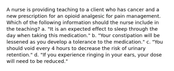 A nurse is providing teaching to a client who has cancer and a new prescription for an opioid analgesic for pain management. Which of the following information should the nurse include in the teaching? a. "It is an expected effect to sleep through the day when taking this medication." b. "Your constipation will be lessened as you develop a tolerance to the medication." c. "You should void every 4 hours to decrease the risk of urinary retention." d. "If you experience ringing in your ears, your dose will need to be reduced."