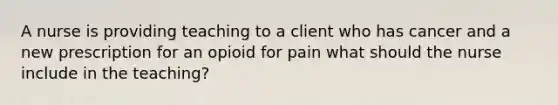 A nurse is providing teaching to a client who has cancer and a new prescription for an opioid for pain what should the nurse include in the teaching?