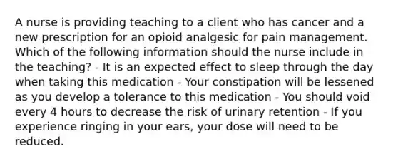 A nurse is providing teaching to a client who has cancer and a new prescription for an opioid analgesic for pain management. Which of the following information should the nurse include in the teaching? - It is an expected effect to sleep through the day when taking this medication - Your constipation will be lessened as you develop a tolerance to this medication - You should void every 4 hours to decrease the risk of urinary retention - If you experience ringing in your ears, your dose will need to be reduced.