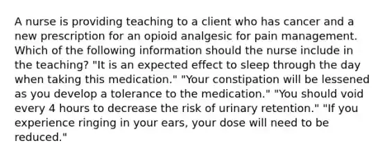 A nurse is providing teaching to a client who has cancer and a new prescription for an opioid analgesic for pain management. Which of the following information should the nurse include in the teaching? "It is an expected effect to sleep through the day when taking this medication." "Your constipation will be lessened as you develop a tolerance to the medication." "You should void every 4 hours to decrease the risk of urinary retention." "If you experience ringing in your ears, your dose will need to be reduced."