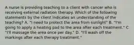 A nurse is providing teaching to a client with cancer who is receiving external radiation therapy. Which of the following statements by the client indicates an understanding of the teaching? A. "I need to protect the area from sunlight" B. "I'm going to apply a heating pad to the area after each treatment." C "I'll massage the area once per day." D. "I'll wash off the markings after each therapy treatment."