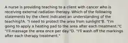 A nurse is providing teaching to a client with cancer who is receiving external radiation therapy. Which of the following statements by the client indicates an understanding of the teaching?A. "I need to protect the area from sunlight"B. "I'm going to apply a heating pad to the area after each treatment."C "I'll massage the area once per day."D. "I'll wash off the markings after each therapy treatment."