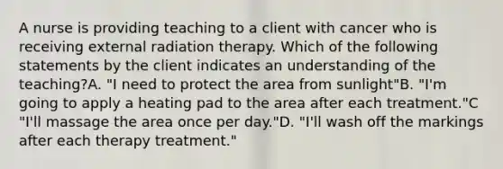 A nurse is providing teaching to a client with cancer who is receiving external radiation therapy. Which of the following statements by the client indicates an understanding of the teaching?A. "I need to protect the area from sunlight"B. "I'm going to apply a heating pad to the area after each treatment."C "I'll massage the area once per day."D. "I'll wash off the markings after each therapy treatment."