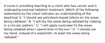 A nurse is providing teaching to a client who has cancer and is undergoing external radiation treatment. Which of the following statements by the client indicates an understanding of the teaching? A. "I should use petroleum-based lotions on the areas being radiated." B. "I will dry the areas being radiated by rubbing in a circular pattern." C. "I will apply sunscreen to the areas being radiated when I spend time in the sun." D. "I should use my hand, instead of a washcloth, to wash the areas being radiated."