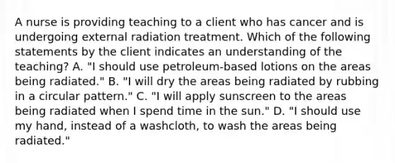 A nurse is providing teaching to a client who has cancer and is undergoing external radiation treatment. Which of the following statements by the client indicates an understanding of the teaching? A. "I should use petroleum-based lotions on the areas being radiated." B. "I will dry the areas being radiated by rubbing in a circular pattern." C. "I will apply sunscreen to the areas being radiated when I spend time in the sun." D. "I should use my hand, instead of a washcloth, to wash the areas being radiated."