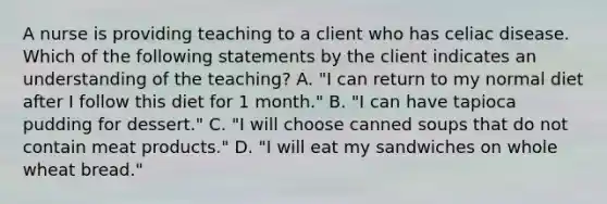 A nurse is providing teaching to a client who has celiac disease. Which of the following statements by the client indicates an understanding of the teaching? A. "I can return to my normal diet after I follow this diet for 1 month." B. "I can have tapioca pudding for dessert." C. "I will choose canned soups that do not contain meat products." D. "I will eat my sandwiches on whole wheat bread."