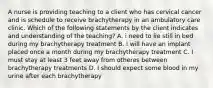 A nurse is providing teaching to a client who has cervical cancer and is schedule to receive brachytherapy in an ambulatory care clinic. Which of the following statements by the client indicates and understanding of the teaching? A. i need to lie still in bed during my brachytherapy treatment B. I will have an implant placed once a month during my brachytherapy treatment C. I must stay at least 3 feet away from otheres between brachytherapy treatments D. I should expect some blood in my urine after each brachytherapy