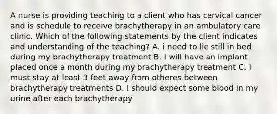 A nurse is providing teaching to a client who has cervical cancer and is schedule to receive brachytherapy in an ambulatory care clinic. Which of the following statements by the client indicates and understanding of the teaching? A. i need to lie still in bed during my brachytherapy treatment B. I will have an implant placed once a month during my brachytherapy treatment C. I must stay at least 3 feet away from otheres between brachytherapy treatments D. I should expect some blood in my urine after each brachytherapy