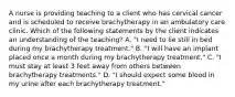 A nurse is providing teaching to a client who has cervical cancer and is scheduled to receive brachytherapy in an ambulatory care clinic. Which of the following statements by the client indicates an understanding of the teaching? A. "I need to lie still in bed during my brachytherapy treatment." B. "I will have an implant placed once a month during my brachytherapy treatment." C. "I must stay at least 3 feet away from others between brachytherapy treatments." D. "I should expect some blood in my urine after each brachytherapy treatment."