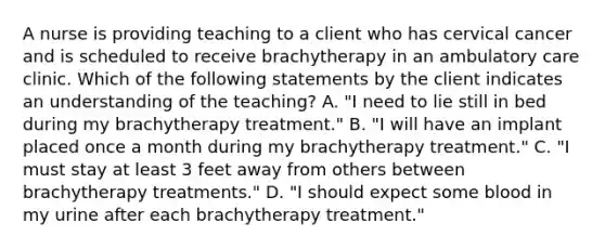 A nurse is providing teaching to a client who has cervical cancer and is scheduled to receive brachytherapy in an ambulatory care clinic. Which of the following statements by the client indicates an understanding of the teaching? A. "I need to lie still in bed during my brachytherapy treatment." B. "I will have an implant placed once a month during my brachytherapy treatment." C. "I must stay at least 3 feet away from others between brachytherapy treatments." D. "I should expect some blood in my urine after each brachytherapy treatment."