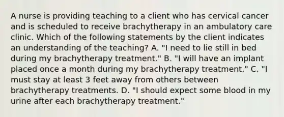 A nurse is providing teaching to a client who has cervical cancer and is scheduled to receive brachytherapy in an ambulatory care clinic. Which of the following statements by the client indicates an understanding of the teaching? A. "I need to lie still in bed during my brachytherapy treatment." B. "I will have an implant placed once a month during my brachytherapy treatment." C. "I must stay at least 3 feet away from others between brachytherapy treatments. D. "I should expect some blood in my urine after each brachytherapy treatment."