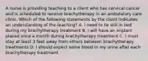 A nurse is providing teaching to a client who has cervical cancer and is scheduled to receive brachytherapy in an ambulatory care clinic. Which of the following statements by the client indicates an understanding of the teaching? A. I need to lie still in bed during my brachytherapy treatment B. I will have an implant placed once a month during brachytherapy treatment C. I must stay at least 3 feet away from others between brachytherapy treatments D. I should expect some blood in my urine after each brachytherapy treatment