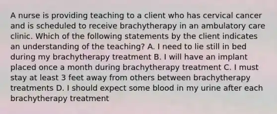 A nurse is providing teaching to a client who has cervical cancer and is scheduled to receive brachytherapy in an ambulatory care clinic. Which of the following statements by the client indicates an understanding of the teaching? A. I need to lie still in bed during my brachytherapy treatment B. I will have an implant placed once a month during brachytherapy treatment C. I must stay at least 3 feet away from others between brachytherapy treatments D. I should expect some blood in my urine after each brachytherapy treatment