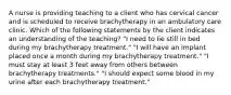 A nurse is providing teaching to a client who has cervical cancer and is scheduled to receive brachytherapy in an ambulatory care clinic. Which of the following statements by the client indicates an understanding of the teaching? "I need to lie still in bed during my brachytherapy treatment." "I will have an implant placed once a month during my brachytherapy treatment." "I must stay at least 3 feet away from others between brachytherapy treatments." "I should expect some blood in my urine after each brachytherapy treatment."