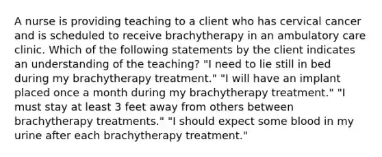 A nurse is providing teaching to a client who has cervical cancer and is scheduled to receive brachytherapy in an ambulatory care clinic. Which of the following statements by the client indicates an understanding of the teaching? "I need to lie still in bed during my brachytherapy treatment." "I will have an implant placed once a month during my brachytherapy treatment." "I must stay at least 3 feet away from others between brachytherapy treatments." "I should expect some blood in my urine after each brachytherapy treatment."