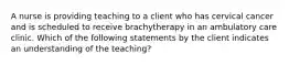 A nurse is providing teaching to a client who has cervical cancer and is scheduled to receive brachytherapy in an ambulatory care clinic. Which of the following statements by the client indicates an understanding of the teaching?