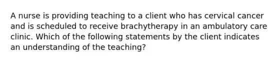 A nurse is providing teaching to a client who has cervical cancer and is scheduled to receive brachytherapy in an ambulatory care clinic. Which of the following statements by the client indicates an understanding of the teaching?