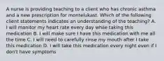 A nurse is providing teaching to a client who has chronic asthma and a new prescription for montelukast. Which of the following client statements indicates an understanding of the teaching? A. I will monitor my heart rate every day while taking this medication B. I will make sure I have this medication with me all the time C. I will need to carefully rinse my mouth after I take this medication D. I will take this medication every night even if I don't have symptoms