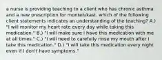 a nurse is providing teaching to a client who has chronic asthma and a new prescription for montelukast. which of the following client statements indicates an understanding of the teaching? A.) "I will monitor my heart rate every day while taking this medication." B.) "I will make sure I have this medication with me at all times." C.) "I will need to carefully rinse my mouth after I take this medication." D.) "I will take this medication every night even if I don't have symptoms."