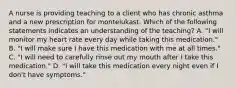 A nurse is providing teaching to a client who has chronic asthma and a new prescription for montelukast. Which of the following statements indicates an understanding of the teaching? A. "I will monitor my heart rate every day while taking this medication." B. "I will make sure I have this medication with me at all times." C. "I will need to carefully rinse out my mouth after I take this medication." D. "I will take this medication every night even if I don't have symptoms."