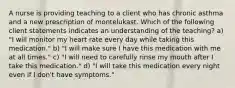 A nurse is providing teaching to a client who has chronic asthma and a new prescription of montelukast. Which of the following client statements indicates an understanding of the teaching? a) "I will monitor my heart rate every day while taking this medication." b) "I will make sure I have this medication with me at all times." c) "I will need to carefully rinse my mouth after I take this medication." d) "I will take this medication every night even if I don't have symptoms."