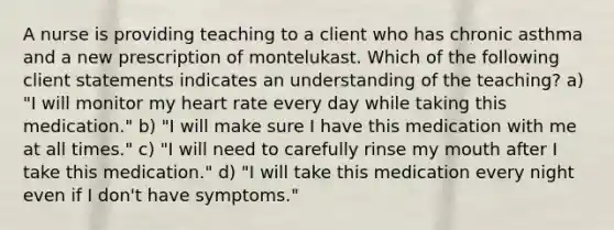 A nurse is providing teaching to a client who has chronic asthma and a new prescription of montelukast. Which of the following client statements indicates an understanding of the teaching? a) "I will monitor my heart rate every day while taking this medication." b) "I will make sure I have this medication with me at all times." c) "I will need to carefully rinse my mouth after I take this medication." d) "I will take this medication every night even if I don't have symptoms."